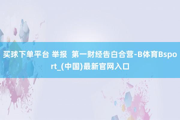 买球下单平台 举报  第一财经告白合营-B体育Bsport_(中国)最新官网入口