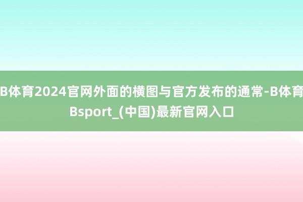 B体育2024官网外面的横图与官方发布的通常-B体育Bsport_(中国)最新官网入口