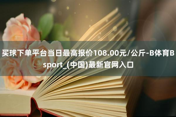 买球下单平台当日最高报价108.00元/公斤-B体育Bsport_(中国)最新官网入口