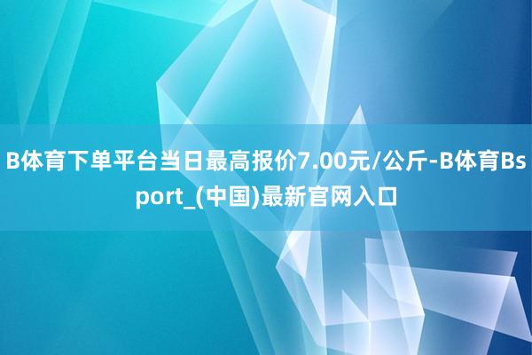 B体育下单平台当日最高报价7.00元/公斤-B体育Bsport_(中国)最新官网入口