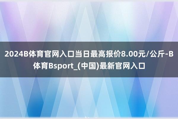 2024B体育官网入口当日最高报价8.00元/公斤-B体育Bsport_(中国)最新官网入口