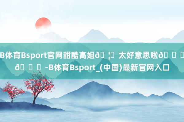 B体育Bsport官网甜酷高姐🦋太好意思啦😘😘-B体育Bsport_(中国)最新官网入口