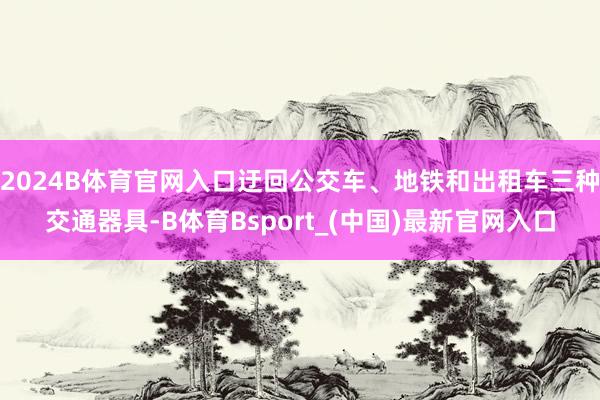 2024B体育官网入口迂回公交车、地铁和出租车三种交通器具-B体育Bsport_(中国)最新官网入口