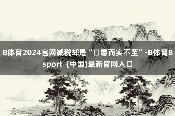 B体育2024官网减税却是“口惠而实不至”-B体育Bsport_(中国)最新官网入口