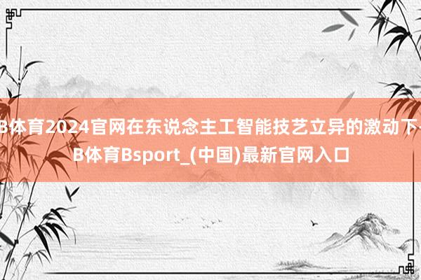 B体育2024官网在东说念主工智能技艺立异的激动下-B体育Bsport_(中国)最新官网入口
