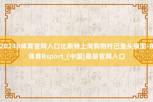 2024B体育官网入口比斯特上海购物村已盖头换面-B体育Bsport_(中国)最新官网入口