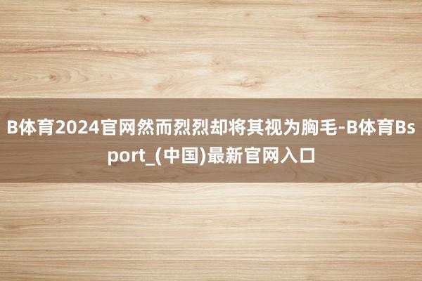 B体育2024官网然而烈烈却将其视为胸毛-B体育Bsport_(中国)最新官网入口