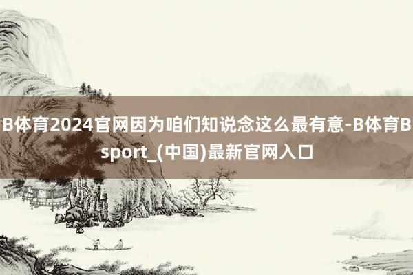 B体育2024官网因为咱们知说念这么最有意-B体育Bsport_(中国)最新官网入口