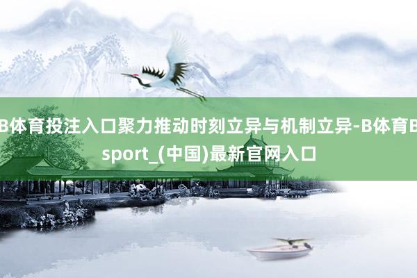B体育投注入口聚力推动时刻立异与机制立异-B体育Bsport_(中国)最新官网入口