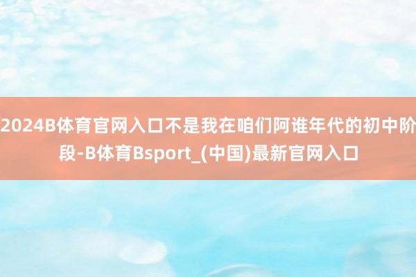 2024B体育官网入口不是我在咱们阿谁年代的初中阶段-B体育Bsport_(中国)最新官网入口