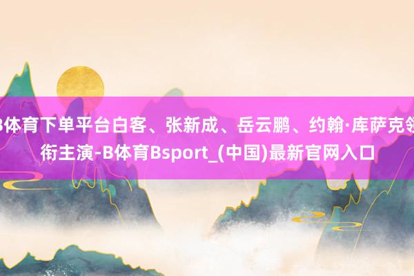 B体育下单平台白客、张新成、岳云鹏、约翰·库萨克领衔主演-B体育Bsport_(中国)最新官网入口