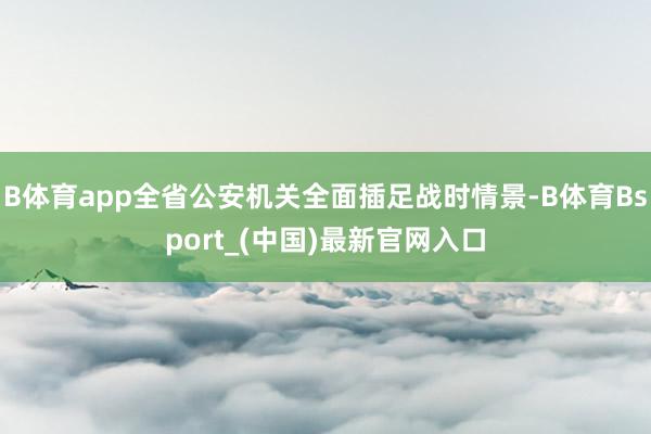 B体育app全省公安机关全面插足战时情景-B体育Bsport_(中国)最新官网入口