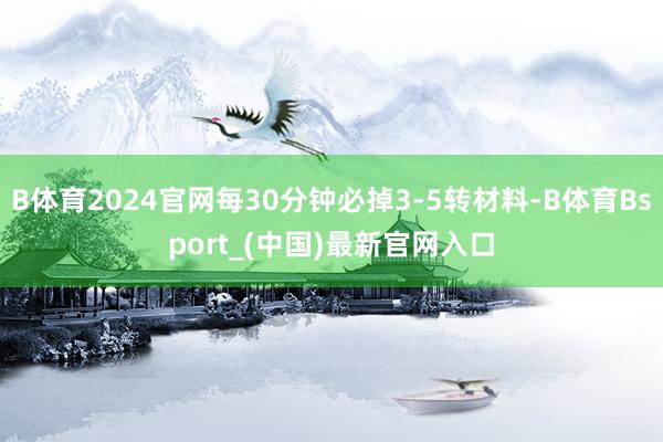 B体育2024官网每30分钟必掉3-5转材料-B体育Bsport_(中国)最新官网入口