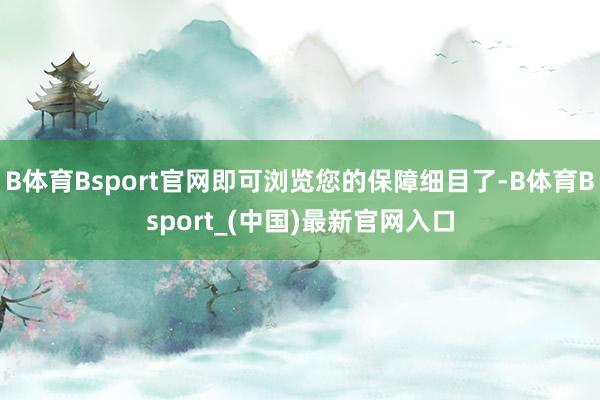 B体育Bsport官网即可浏览您的保障细目了-B体育Bsport_(中国)最新官网入口