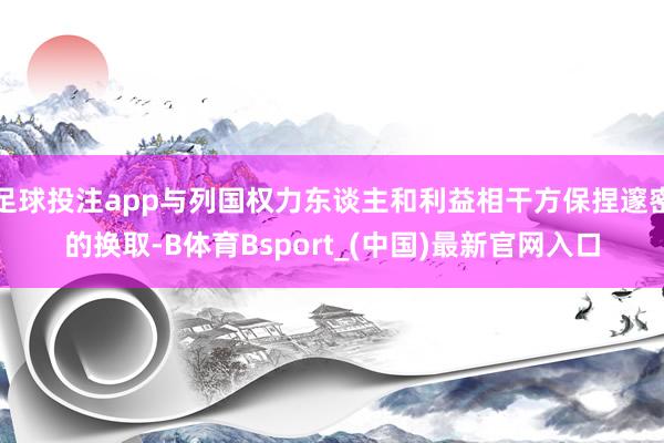 足球投注app与列国权力东谈主和利益相干方保捏邃密的换取-B体育Bsport_(中国)最新官网入口