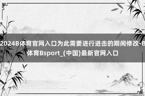2024B体育官网入口为此需要进行进击的期间修改-B体育Bsport_(中国)最新官网入口