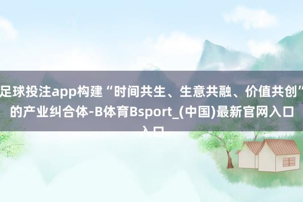 足球投注app构建“时间共生、生意共融、价值共创”的产业纠合体-B体育Bsport_(中国)最新官网入口