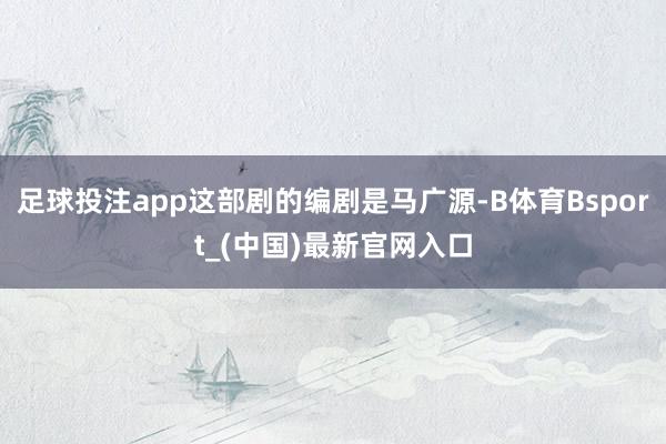 足球投注app这部剧的编剧是马广源-B体育Bsport_(中国)最新官网入口
