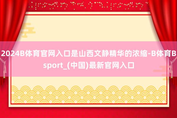 2024B体育官网入口是山西文静精华的浓缩-B体育Bsport_(中国)最新官网入口