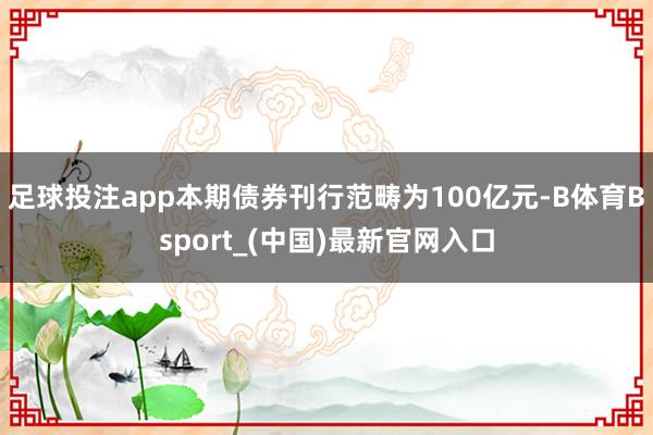 足球投注app  本期债券刊行范畴为100亿元-B体育Bsport_(中国)最新官网入口