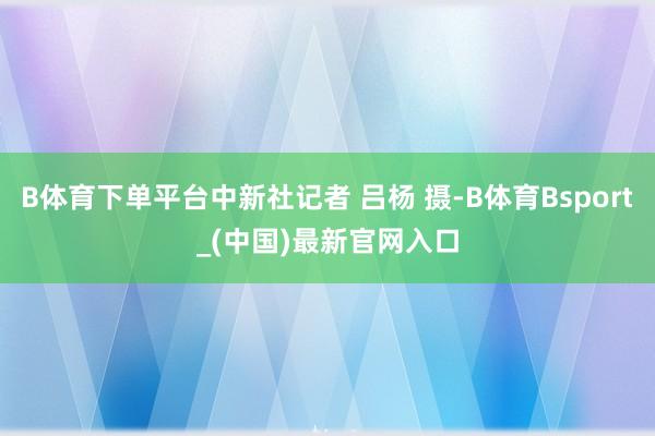 B体育下单平台中新社记者 吕杨 摄-B体育Bsport_(中国)最新官网入口