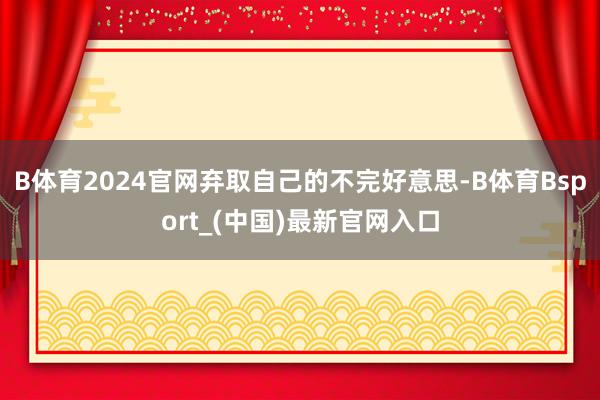 B体育2024官网弃取自己的不完好意思-B体育Bsport_(中国)最新官网入口