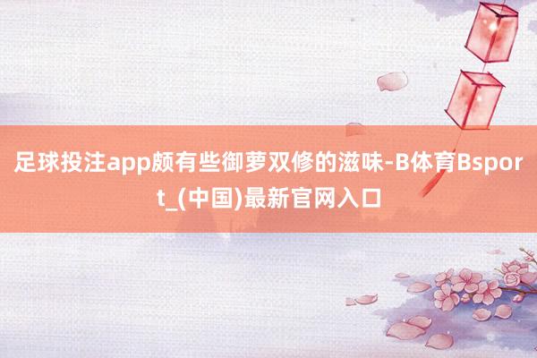 足球投注app颇有些御萝双修的滋味-B体育Bsport_(中国)最新官网入口