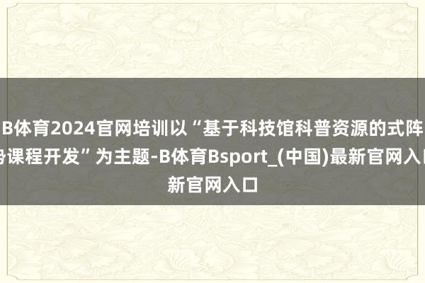 B体育2024官网培训以“基于科技馆科普资源的式阵势课程开发”为主题-B体育Bsport_(中国)最新官网入口