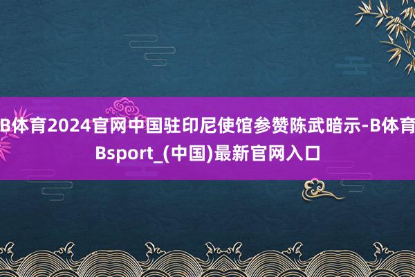 B体育2024官网中国驻印尼使馆参赞陈武暗示-B体育Bsport_(中国)最新官网入口