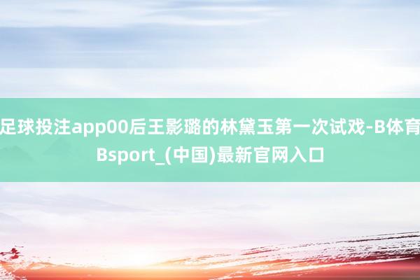 足球投注app00后王影璐的林黛玉第一次试戏-B体育Bsport_(中国)最新官网入口
