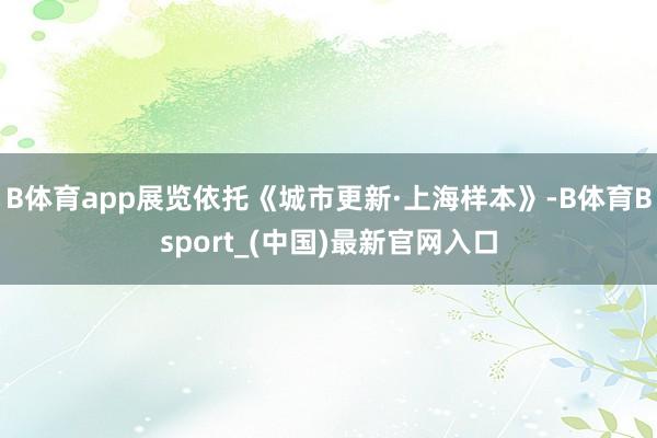 B体育app展览依托《城市更新·上海样本》-B体育Bsport_(中国)最新官网入口
