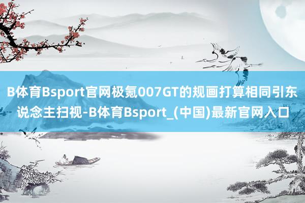 B体育Bsport官网极氪007GT的规画打算相同引东说念主扫视-B体育Bsport_(中国)最新官网入口