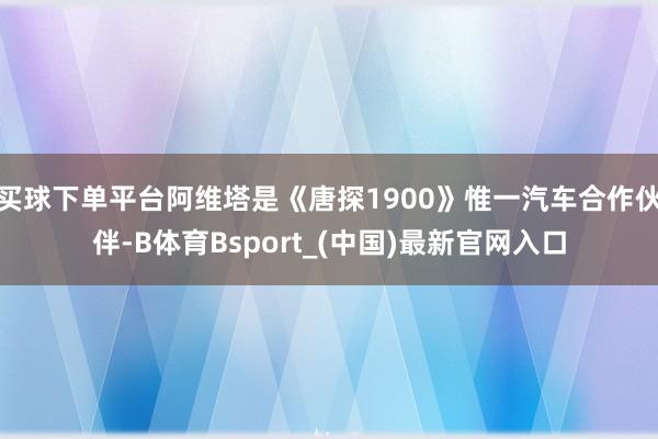 买球下单平台阿维塔是《唐探1900》惟一汽车合作伙伴-B体育Bsport_(中国)最新官网入口