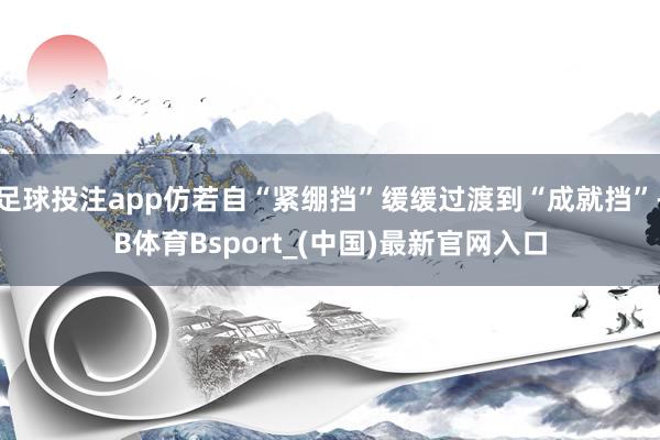 足球投注app仿若自“紧绷挡”缓缓过渡到“成就挡”-B体育Bsport_(中国)最新官网入口