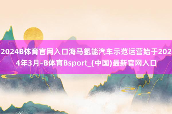 2024B体育官网入口海马氢能汽车示范运营始于2024年3月-B体育Bsport_(中国)最新官网入口