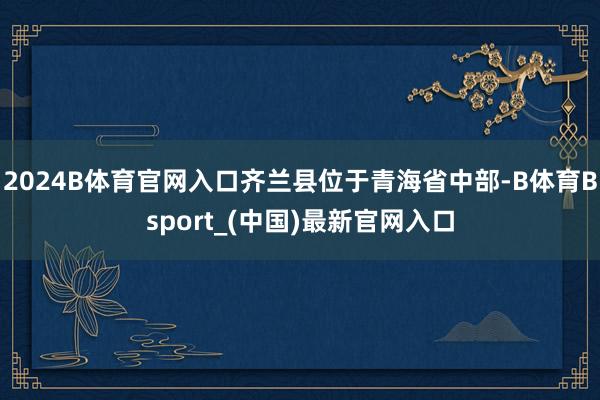 2024B体育官网入口齐兰县位于青海省中部-B体育Bsport_(中国)最新官网入口