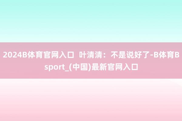 2024B体育官网入口  叶清清：不是说好了-B体育Bsport_(中国)最新官网入口