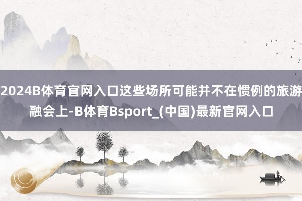 2024B体育官网入口这些场所可能并不在惯例的旅游融会上-B体育Bsport_(中国)最新官网入口