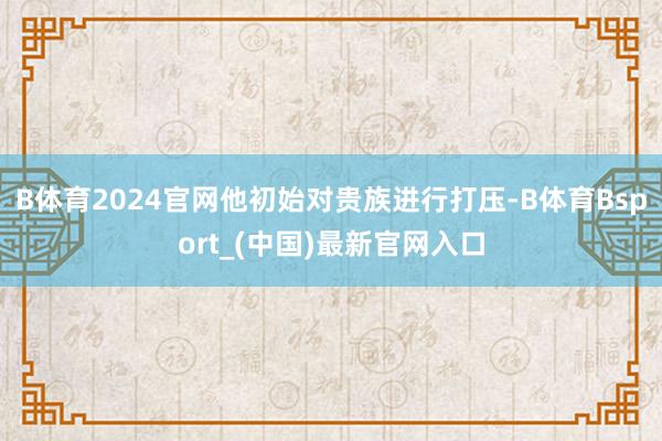 B体育2024官网他初始对贵族进行打压-B体育Bsport_(中国)最新官网入口