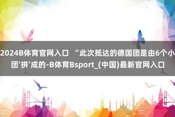 2024B体育官网入口 “此次抵达的德国团是由6个小团‘拼’成的-B体育Bsport_(中国)最新官网入口