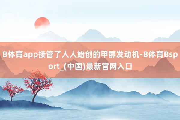 B体育app接管了人人始创的甲醇发动机-B体育Bsport_(中国)最新官网入口