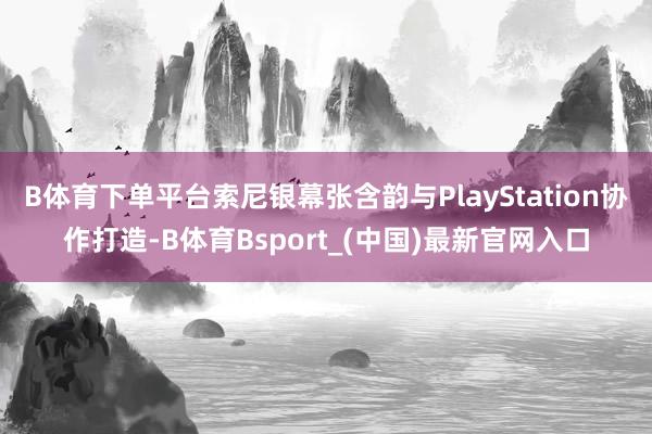 B体育下单平台索尼银幕张含韵与PlayStation协作打造-B体育Bsport_(中国)最新官网入口