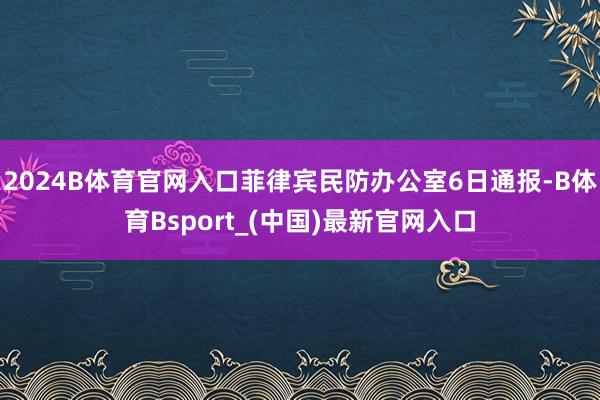 2024B体育官网入口菲律宾民防办公室6日通报-B体育Bsport_(中国)最新官网入口