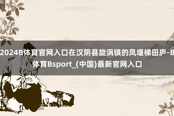 2024B体育官网入口在汉阴县旋涡镇的凤堰梯田庐-B体育Bsport_(中国)最新官网入口