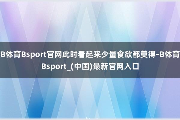 B体育Bsport官网此时看起来少量食欲都莫得-B体育Bsport_(中国)最新官网入口