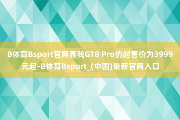 B体育Bsport官网真我GT8 Pro的起售价为3999元起-B体育Bsport_(中国)最新官网入口