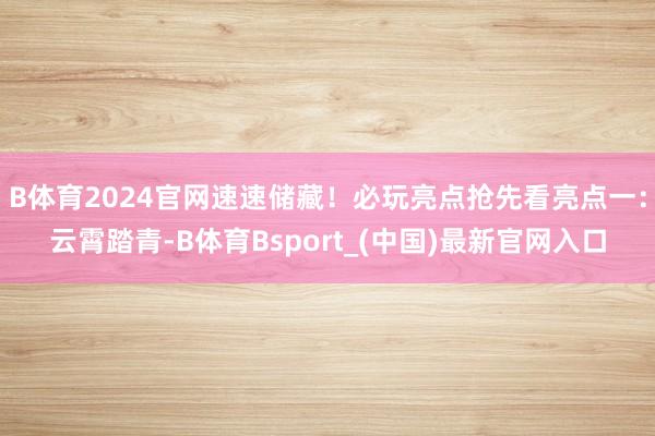 B体育2024官网速速储藏！必玩亮点抢先看亮点一：云霄踏青-B体育Bsport_(中国)最新官网入口