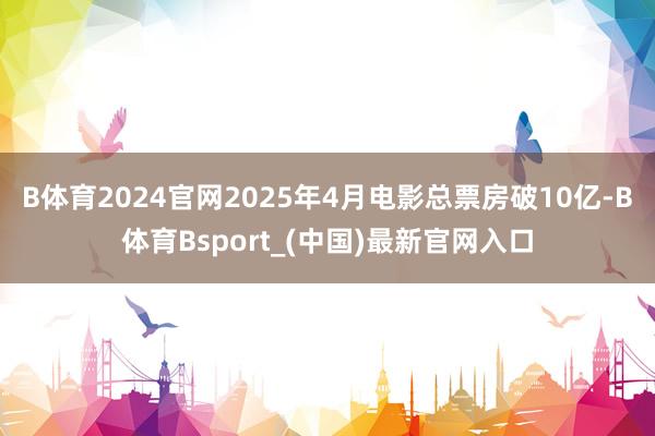 B体育2024官网2025年4月电影总票房破10亿-B体育Bsport_(中国)最新官网入口