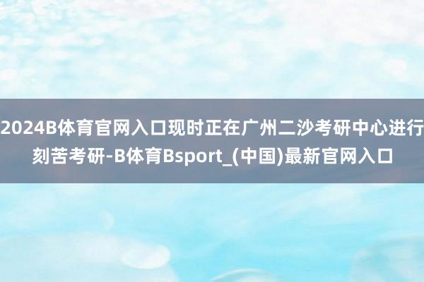 2024B体育官网入口现时正在广州二沙考研中心进行刻苦考研-B体育Bsport_(中国)最新官网入口