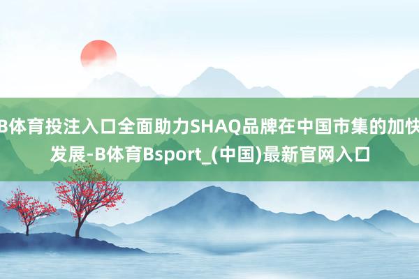 B体育投注入口全面助力SHAQ品牌在中国市集的加快发展-B体育Bsport_(中国)最新官网入口